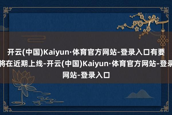 开云(中国)Kaiyun·体育官方网站-登录入口有要津目将在近期上线-开云(中国)Kaiyun·体育官方网站-登录入口