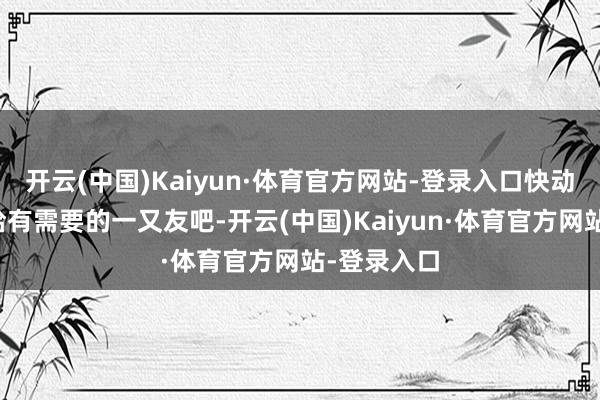 开云(中国)Kaiyun·体育官方网站-登录入口快动脱手指转给有需要的一又友吧-开云(中国)Kaiyun·体育官方网站-登录入口