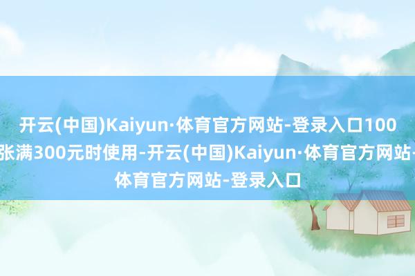 开云(中国)Kaiyun·体育官方网站-登录入口100元券在铺张满300元时使用-开云(中国)Kaiyun·体育官方网站-登录入口