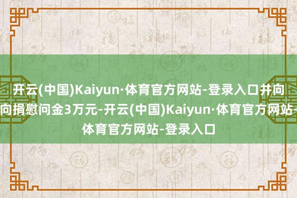 开云(中国)Kaiyun·体育官方网站-登录入口并向县残联定向捐慰问金3万元-开云(中国)Kaiyun·体育官方网站-登录入口