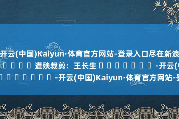 开云(中国)Kaiyun·体育官方网站-登录入口尽在新浪财经APP            						遭殃裁剪：王长生 							-开云(中国)Kaiyun·体育官方网站-登录入口