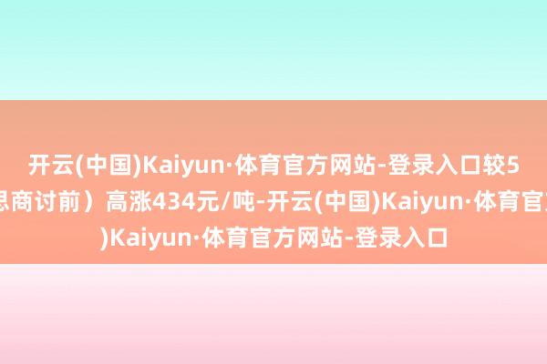 开云(中国)Kaiyun·体育官方网站-登录入口较5月9日（中好意思商讨前）高涨434元/吨-开云(中国)Kaiyun·体育官方网站-登录入口