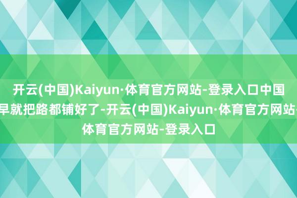 开云(中国)Kaiyun·体育官方网站-登录入口中国东说念主早就把路都铺好了-开云(中国)Kaiyun·体育官方网站-登录入口