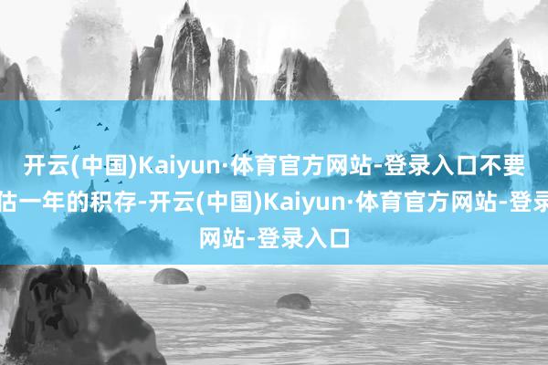 开云(中国)Kaiyun·体育官方网站-登录入口不要去高估一年的积存-开云(中国)Kaiyun·体育官方网站-登录入口
