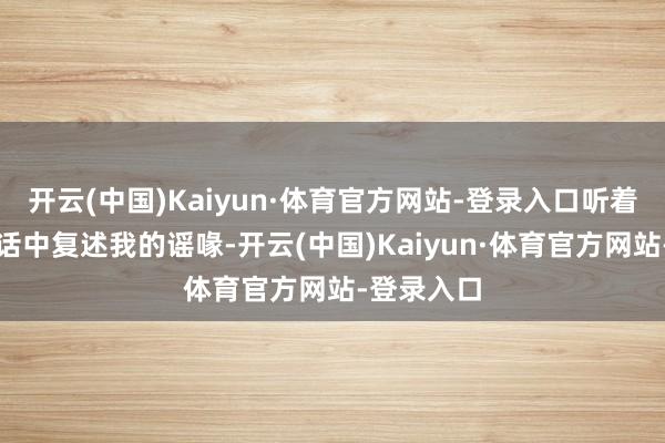 开云(中国)Kaiyun·体育官方网站-登录入口听着父亲在电话中复述我的谣喙-开云(中国)Kaiyun·体育官方网站-登录入口