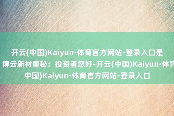 开云(中国)Kaiyun·体育官方网站-登录入口是公司的竞争敌手吗？博云新材董秘：投资者您好-开云(中国)Kaiyun·体育官方网站-登录入口