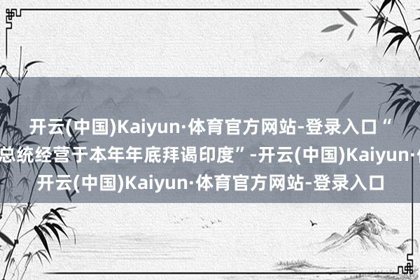 开云(中国)Kaiyun·体育官方网站-登录入口“本身超越本心得知普京总统经营于本年年底拜谒印度”-开云(中国)Kaiyun·体育官方网站-登录入口