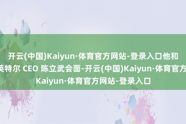 开云(中国)Kaiyun·体育官方网站-登录入口他和内阁成员已与英特尔 CEO 陈立武会面-开云(中国)Kaiyun·体育官方网站-登录入口