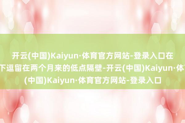 开云(中国)Kaiyun·体育官方网站-登录入口在夏令往来清淡的情况下逗留在两个月来的低点隔壁-开云(中国)Kaiyun·体育官方网站-登录入口