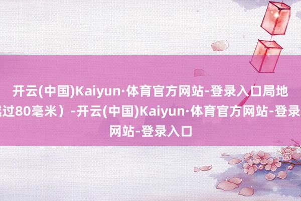 开云(中国)Kaiyun·体育官方网站-登录入口局地可越过80毫米)-开云(中国)Kaiyun·体育官方网站-登录入口