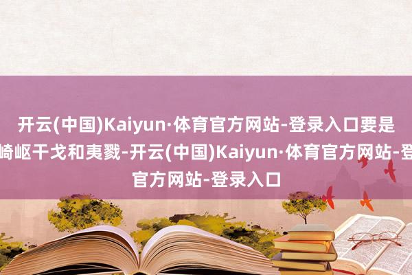 开云(中国)Kaiyun·体育官方网站-登录入口要是有必要崎岖干戈和夷戮-开云(中国)Kaiyun·体育官方网站-登录入口