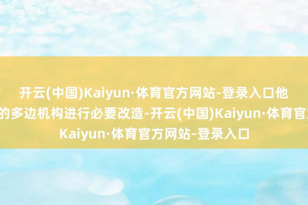 开云(中国)Kaiyun·体育官方网站-登录入口他号令对公共不停的多边机构进行必要改造-开云(中国)Kaiyun·体育官方网站-登录入口