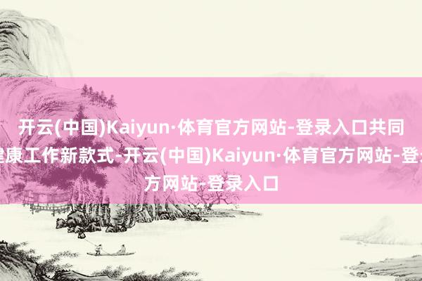 开云(中国)Kaiyun·体育官方网站-登录入口共同探索健康工作新款式-开云(中国)Kaiyun·体育官方网站-登录入口