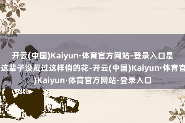 开云(中国)Kaiyun·体育官方网站-登录入口是我方的松懈！”“这辈子没戴过这样俏的花-开云(中国)Kaiyun·体育官方网站-登录入口