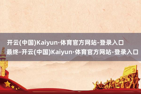 开云(中国)Kaiyun·体育官方网站-登录入口 最终-开云(中国)Kaiyun·体育官方网站-登录入口