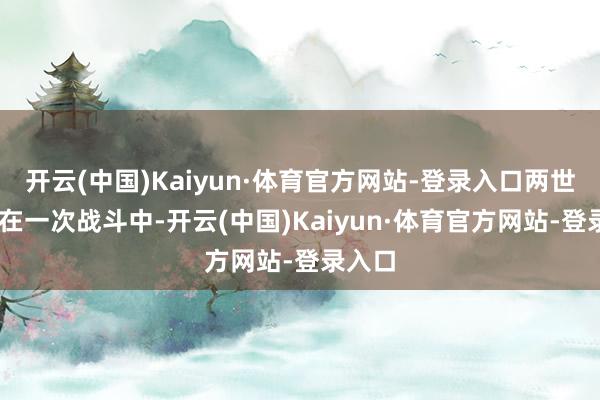 开云(中国)Kaiyun·体育官方网站-登录入口两世为人 在一次战斗中-开云(中国)Kaiyun·体育官方网站-登录入口