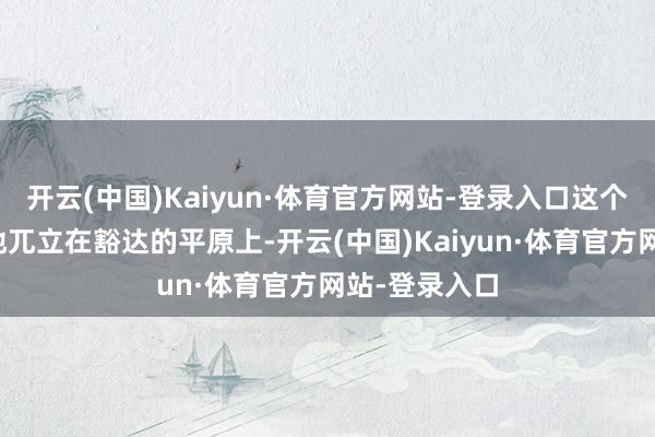 开云(中国)Kaiyun·体育官方网站-登录入口这个墟落孤零零地兀立在豁达的平原上-开云(中国)Kaiyun·体育官方网站-登录入口