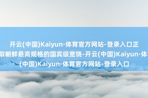 开云(中国)Kaiyun·体育官方网站-登录入口正以战斗袼褙的身份汲取朝鲜最高规格的国宾级宽饶-开云(中国)Kaiyun·体育官方网站-登录入口
