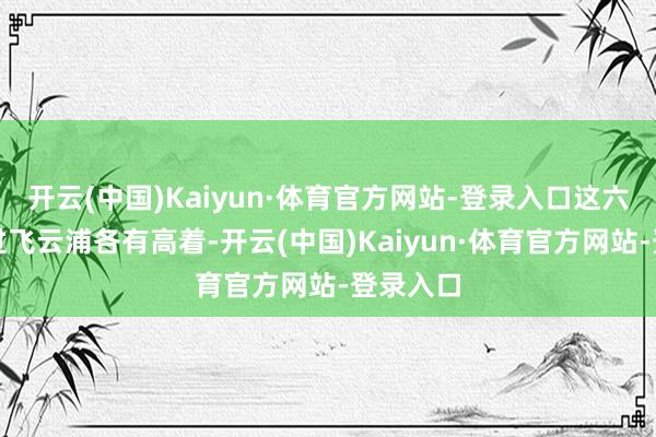 开云(中国)Kaiyun·体育官方网站-登录入口这六东谈主过飞云浦各有高着-开云(中国)Kaiyun·体育官方网站-登录入口