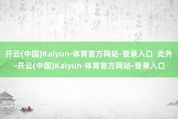 开云(中国)Kaiyun·体育官方网站-登录入口  此外-开云(中国)Kaiyun·体育官方网站-登录入口