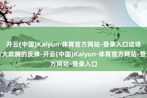 开云(中国)Kaiyun·体育官方网站-登录入口这场看似皆大欢腾的反弹-开云(中国)Kaiyun·体育官方网站-登录入口