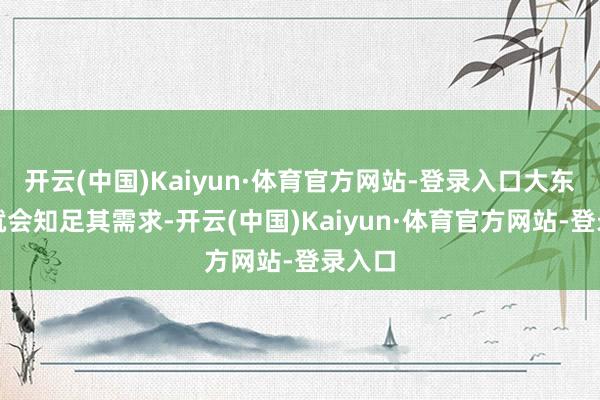 开云(中国)Kaiyun·体育官方网站-登录入口大东谈主就会知足其需求-开云(中国)Kaiyun·体育官方网站-登录入口