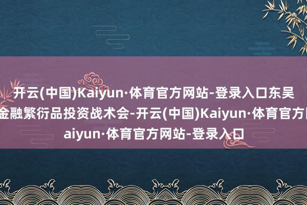 开云(中国)Kaiyun·体育官方网站-登录入口东吴期货-2023年金融繁衍品投资战术会-开云(中国)Kaiyun·体育官方网站-登录入口