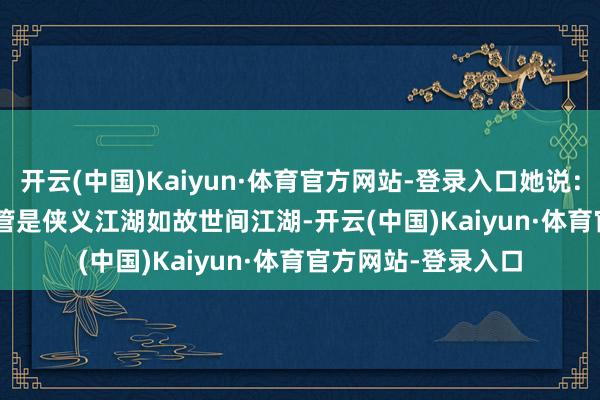 开云(中国)Kaiyun·体育官方网站-登录入口她说:“不管是侠义江湖如故世间江湖-开云(中国)Kaiyun·体育官方网站-登录入口