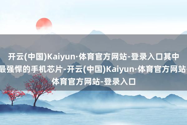 开云(中国)Kaiyun·体育官方网站-登录入口其中是联发科最强悍的手机芯片-开云(中国)Kaiyun·体育官方网站-登录入口