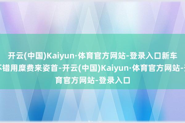 开云(中国)Kaiyun·体育官方网站-登录入口新车的内饰不错用糜费来姿首-开云(中国)Kaiyun·体育官方网站-登录入口