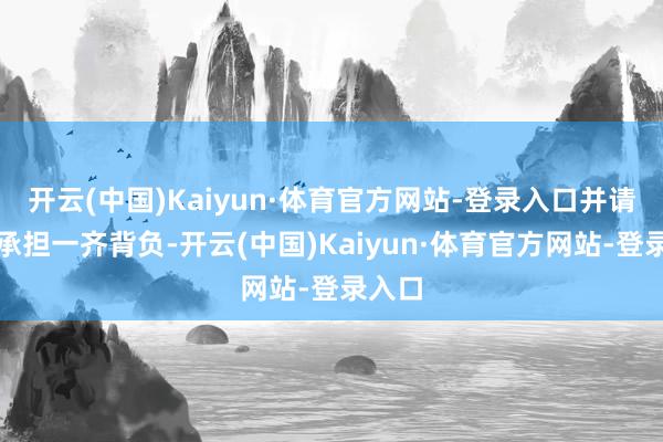 开云(中国)Kaiyun·体育官方网站-登录入口并请自行承担一齐背负-开云(中国)Kaiyun·体育官方网站-登录入口