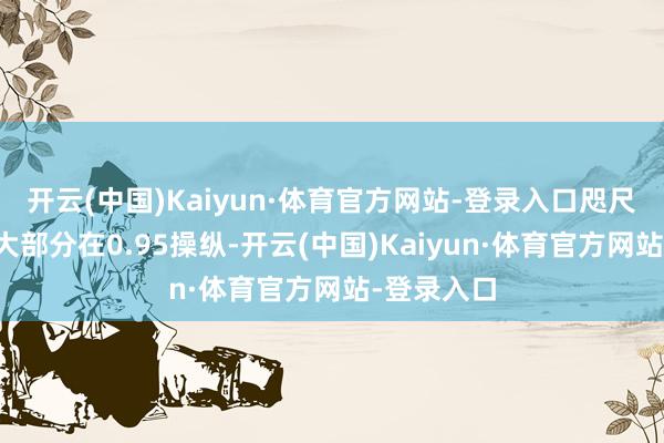 开云(中国)Kaiyun·体育官方网站-登录入口咫尺基金净值大部分在0.95操纵-开云(中国)Kaiyun·体育官方网站-登录入口