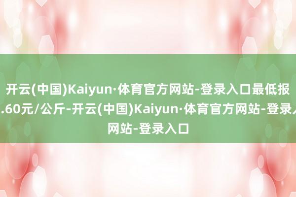 开云(中国)Kaiyun·体育官方网站-登录入口最低报价8.60元/公斤-开云(中国)Kaiyun·体育官方网站-登录入口