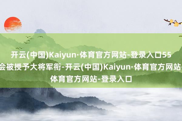 开云(中国)Kaiyun·体育官方网站-登录入口55年他至少会被授予大将军衔-开云(中国)Kaiyun·体育官方网站-登录入口