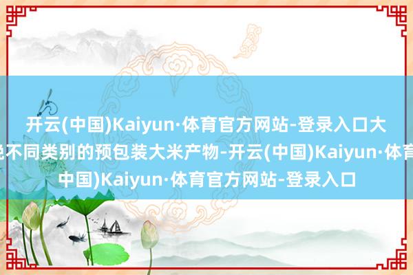 开云(中国)Kaiyun·体育官方网站-登录入口大米产物分部主要分娩不同类别的预包装大米产物-开云(中国)Kaiyun·体育官方网站-登录入口
