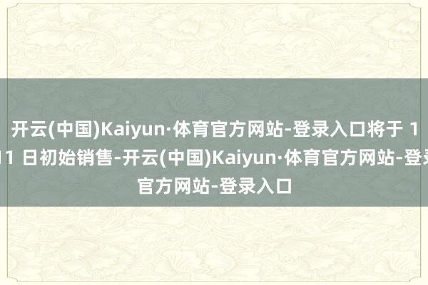 开云(中国)Kaiyun·体育官方网站-登录入口将于 12 月 11 日初始销售-开云(中国)Kaiyun·体育官方网站-登录入口