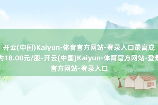 开云(中国)Kaiyun·体育官方网站-登录入口最高成交价为18.00元/股-开云(中国)Kaiyun·体育官方网站-登录入口