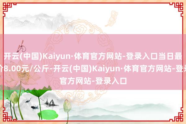 开云(中国)Kaiyun·体育官方网站-登录入口当日最高报价8.00元/公斤-开云(中国)Kaiyun·体育官方网站-登录入口