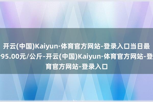 开云(中国)Kaiyun·体育官方网站-登录入口当日最高报价95.00元/公斤-开云(中国)Kaiyun·体育官方网站-登录入口