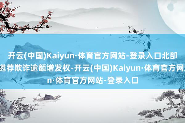 开云(中国)Kaiyun·体育官方网站-登录入口北部湾银行有权遴荐欺诈逾额增发权-开云(中国)Kaiyun·体育官方网站-登录入口