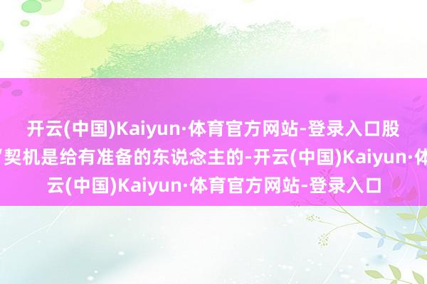 开云(中国)Kaiyun·体育官方网站-登录入口股市里有句话说得好：“契机是给有准备的东说念主的-开云(中国)Kaiyun·体育官方网站-登录入口