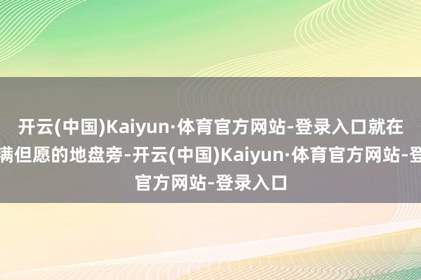 开云(中国)Kaiyun·体育官方网站-登录入口就在这片充满但愿的地盘旁-开云(中国)Kaiyun·体育官方网站-登录入口