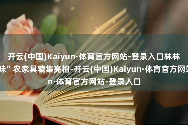开云(中国)Kaiyun·体育官方网站-登录入口林林总总标“甘味”农家具辘集亮相-开云(中国)Kaiyun·体育官方网站-登录入口