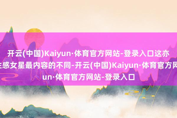 开云(中国)Kaiyun·体育官方网站-登录入口这亦然她与其他性感女星最内容的不同-开云(中国)Kaiyun·体育官方网站-登录入口