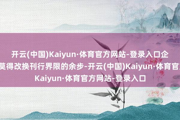 开云(中国)Kaiyun·体育官方网站-登录入口企业通盘者就实在莫得改换刊行界限的余步-开云(中国)Kaiyun·体育官方网站-登录入口