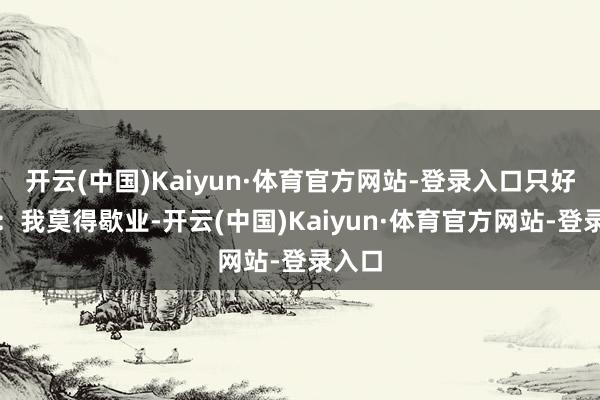 开云(中国)Kaiyun·体育官方网站-登录入口只好克制：我莫得歇业-开云(中国)Kaiyun·体育官方网站-登录入口