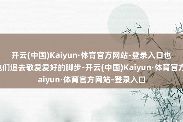 开云(中国)Kaiyun·体育官方网站-登录入口也依旧违背不了他们追去敬爱爱好的脚步-开云(中国)Kaiyun·体育官方网站-登录入口