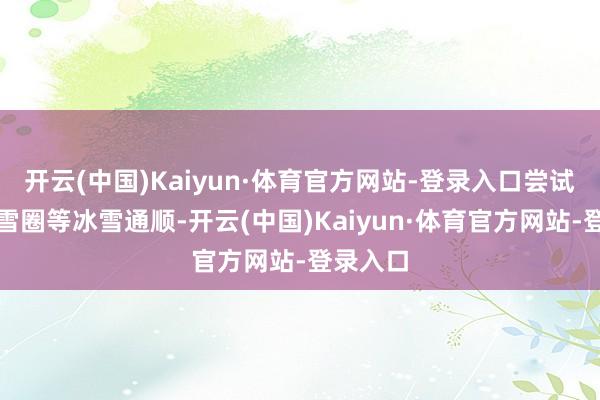 开云(中国)Kaiyun·体育官方网站-登录入口尝试滑雪、雪圈等冰雪通顺-开云(中国)Kaiyun·体育官方网站-登录入口