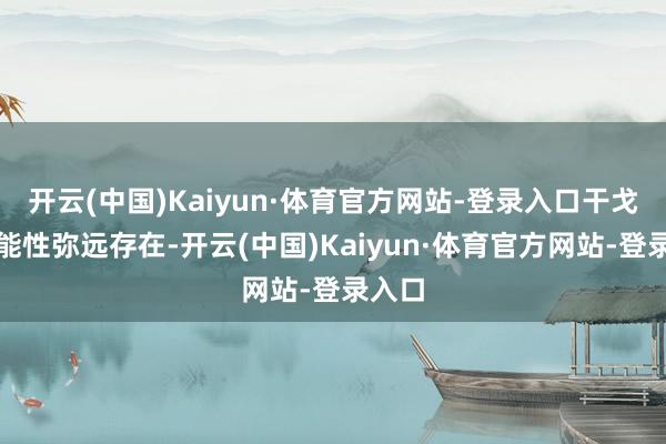 开云(中国)Kaiyun·体育官方网站-登录入口干戈的可能性弥远存在-开云(中国)Kaiyun·体育官方网站-登录入口