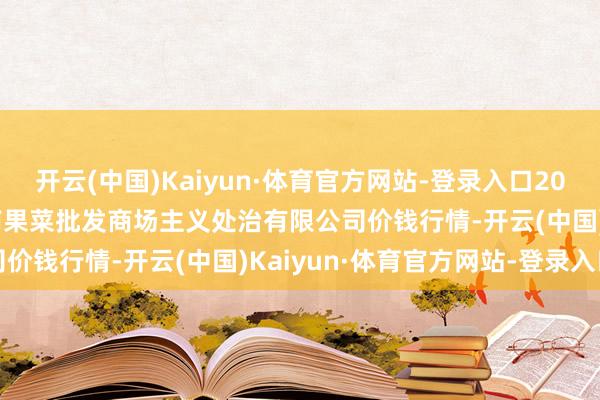 开云(中国)Kaiyun·体育官方网站-登录入口2024年12月21日广州江南果菜批发商场主义处治有限公司价钱行情-开云(中国)Kaiyun·体育官方网站-登录入口